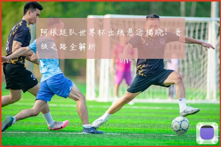 阿根廷队世界杯出线悬念揭晓！晋级之路全解析