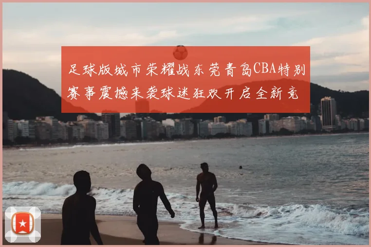 足球版城市荣耀战东莞青岛CBA特别赛事震撼来袭球迷狂欢开启全新竞技体验