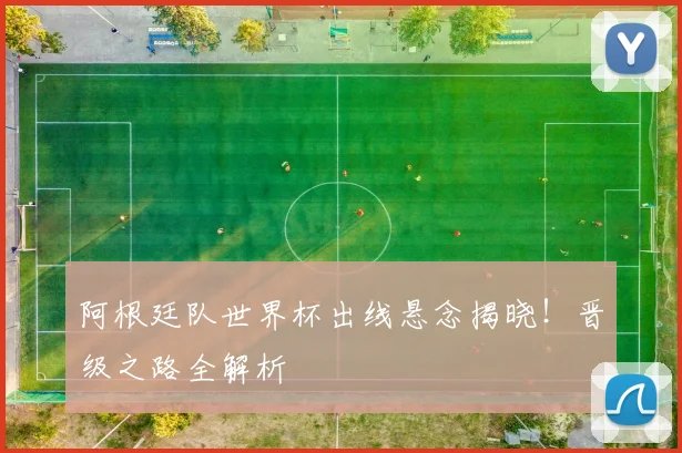 阿根廷队世界杯出线悬念揭晓!晋级之路全解析